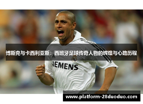 博斯克与卡西利亚斯：西班牙足球传奇人物的辉煌与心路历程