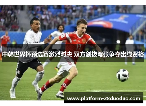 中韩世界杯预选赛激烈对决 双方剑拔弩张争夺出线资格