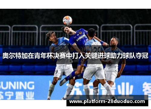 奥尔特加在青年杯决赛中打入关键进球助力球队夺冠