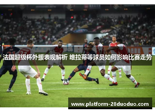 法国超级杯外援表现解析 维拉蒂等球员如何影响比赛走势