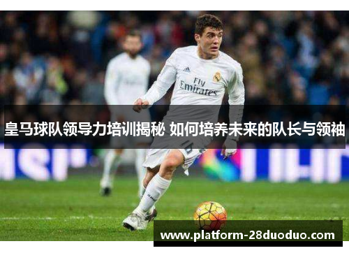 皇马球队领导力培训揭秘 如何培养未来的队长与领袖
