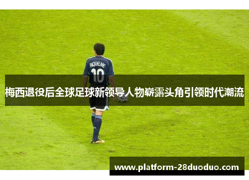 梅西退役后全球足球新领导人物崭露头角引领时代潮流