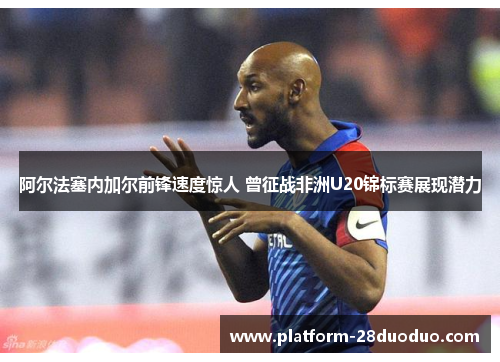 阿尔法塞内加尔前锋速度惊人 曾征战非洲U20锦标赛展现潜力