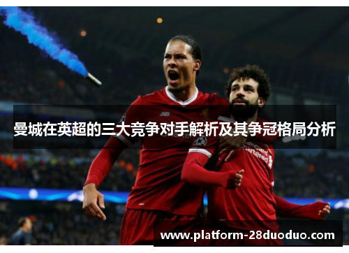 曼城在英超的三大竞争对手解析及其争冠格局分析 曼城在英超的三大竞争对手解析及其争冠格局分析