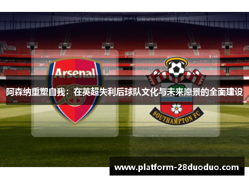 阿森纳重塑自我：在英超失利后球队文化与未来愿景的全面建设