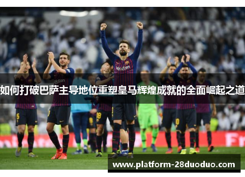 如何打破巴萨主导地位重塑皇马辉煌成就的全面崛起之道
