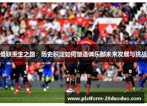 曼联重生之路：历史积淀如何塑造俱乐部未来发展与挑战