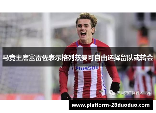 马竞主席塞雷佐表示格列兹曼可自由选择留队或转会 马竞主席塞雷佐表示格列兹曼可自由选择留队或转会