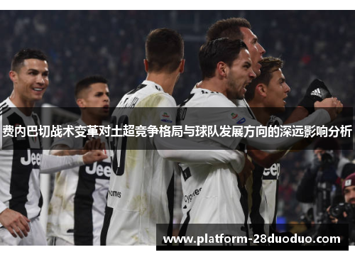 费内巴切战术变革对土超竞争格局与球队发展方向的深远影响分析